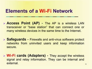Elements of a Wi-Fi Network
 Access Point (AP) - The AP is a wireless LAN
transceiver or “base station” that can connect one or
many wireless devices in the same time to the Internet.
 Safeguards - Firewalls and anti-virus software protect
networks from uninvited users and keep information
secure.
 Wi-Fi cards (Adapters) - They accept the wireless
signal and relay information. They can be internal and
external. 10
 