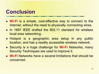 Conclusion
 Wi-Fi is a simple, cost-effective way to connect to the
Internet, without the need to physically connecting wires.
 In 1997 IEEE drafted the 802.11 standard for wireless
local area networking.
 Hotspot is a geographic area setup in any public
location, and has a readily accessible wireless network.
 Security is a huge challenge for Wi-Fi Networks, many
Security Techniques are used to improve it.
 Wi-Fi Networks have a several limitations that should be
concerned.
19
 