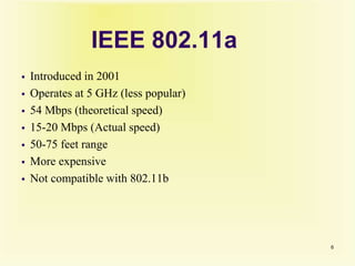 IEEE 802.11a
 Introduced in 2001
 Operates at 5 GHz (less popular)
 54 Mbps (theoretical speed)
 15-20 Mbps (Actual speed)
 50-75 feet range
 More expensive
 Not compatible with 802.11b
6
 