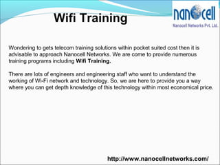Wifi Training
Wondering to gets telecom training solutions within pocket suited cost then it is
advisable to approach Nanocell Networks. We are come to provide numerous
training programs including Wifi Training.
There are lots of engineers and engineering staff who want to understand the
working of Wi-Fi network and technology. So, we are here to provide you a way
where you can get depth knowledge of this technology within most economical price.
http://www.nanocellnetworks.com/
 