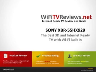 WiFiTVReviews.net
                                                  Internet Ready TV Review and Guide



                                                       SONY XBR-55HX929
                                                 The Best 3D and Internet Ready
                                                      TV with Wi-Fi Built In



         Product Review                            Product Rating                     Join Our Forum
Read our editor review and guide to get   Looking for a NEW TV? Find our      Join and discuss the Best TV you
maximum benefit of your TV                recommended TV fit for your needs   want with our Readers


                                                                                                               Contact Us
©WiFiTVReviews                                                                                    admin@wifitvreviews.net
 