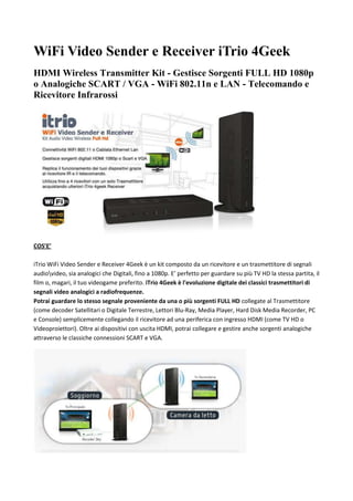 WiFi Video Sender e Receiver iTrio 4Geek<br />HDMI Wireless Transmitter Kit - Gestisce Sorgenti FULL HD 1080p o Analogiche SCART / VGA - WiFi 802.11n e LAN - Telecomando e Ricevitore Infrarossi <br />COS’E’iTrio WiFi Video Sender e Receiver 4Geek è un kit composto da un ricevitore e un trasmettitore di segnali audioideo, sia analogici che Digitali, fino a 1080p. E’ perfetto per guardare su più TV HD la stessa partita, il film o, magari, il tuo videogame preferito. iTrio 4Geek è l'evoluzione digitale dei classici trasmettitori di segnali video analogici a radiofrequenze.Potrai guardare lo stesso segnale proveniente da una o più sorgenti FULL HD collegate al Trasmettitore (come decoder Satellitari o Digitale Terrestre, Lettori Blu-Ray, Media Player, Hard Disk Media Recorder, PC e Console) semplicemente collegando il ricevitore ad una periferica con ingresso HDMI (come TV HD o Videoproiettori). Oltre ai dispositivi con uscita HDMI, potrai collegare e gestire anche sorgenti analogiche attraverso le classiche connessioni SCART e VGA.<br />COME FUNZIONAiTrio 4Geek funziona in completa modalità Wireless: i dispositivi comunicano tra loro, direttamente, attraverso la connettività WiFi 802.11n, la stessa che viene usata per connettere i Computer ad Internet senza l’utilizzo dei cavi. L’adozione di questo tipo di collegamento permette una trasmissione del segnale pulita e affidabile, senza interferenze o scatti durante la riproduzione, con una copertura fino a 40 metri! Il tutto senza bisogno di utilizzare Router o Access Point!Potrai collegare iTrio 4Geek anche attraverso il classico Cavo Ethernet LAN, sfruttando i cablaggi che già usi in casa o in ufficio per la connessione dei PC alla rete locale. Grazie ad una comoda interfaccia web, potrai impostare i parametri di connessione e godere della massima qualità audioideo!E se tutto questo non è abbastanza, iTrio 4Geek può sfruttare anche i comodi adattatori Power Lan (non inclusi) per collegare i dispositivi attraverso la rete elettrica.<br />CARATTERISTICHE PRIMARIEConnettività WiFi 802.11n o Cablata Ethernet LAN: il Trasmettitore e il Ricevitore iTrio 4Geek si collegano tra di loro attraverso una connessione WiFi 802.11n diretta, senza l’intermediazione di Router o Access Point. In alternativa, per una qualità audioideo senza precedenti, iTrio 4Geek può sfruttare la connessione cablata della tua Rete Locale LAN attraverso una semplice configurazione.Gestisce Sorgenti Digitali HDMI 1080p o SCART e VGA: iTrio 4Geek può trasmettere il segnale di numerosi dispositivi audio/video, sia digitali che analogiche, ad una periferica dotata di ingresso HDMI. Il flusso a/v di Decoder, Media Player, PC e Console potrà essere replicato su TV LCD, Videoproiettori FULL HD, etc. in altissima qualità.Replica il funzionamento dei tuoi dispositivi grazie al ricevitore IR e il telecomando: il kit iTrio 4Geek Video Sender e Receiver include anche un comodissimo Ricevitore IR da collocare davanti al sensore delle tue sorgenti A/V per poterne replicare il funzionamento del telecomando. Inoltre, con il comodo telecomando di iTrio 4Geek, potrai selezionare dalla tua seconda postazione la periferica da attivare e visualizzare sulla TV collegata al Receiver. In pratica, avrai la possibilità di duplicare il funzionamento di una intera postazione Audioideo in un’altra stanza!Utilizza fino a 4 Ricevitori con un solo Trasmettitore abbinando ulteriori iTrio 4Geek Video Receiver: Acquistando altri Ricevitori potrai inviare contemporaneamente il segnale a più TV HD o altre periferiche (Proiettori, monitor, etc), creando una vera e propria rete Wireless di Video Transmitter in casa tua per guarda Tv, Film e Partite in qualsiasi ambiente!CLICCA QUI per acquistare altri Ricevitori!VEDIAMOLO DA VICINO<br />