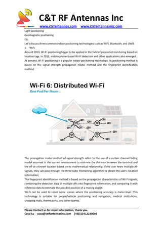 C&T RF Antennas Inc
www.ctrfantennas.com www.ctrfantennasinc.com
Please Contact us for more information, thank you.
Coco Lu coco@ctrfantennasinc.com (+86)13412239096
Light positioning
Geomagnetic positioning
Etc.
Let's discuss three common indoor positioning technologies such as WiFi, Bluetooth, and UWB.
1. WiFi
Around 2010, Wi-Fi positioning began to be applied in the field of personnel monitoring based on
location tags. In 2013, mobile phone-based Wi-Fi detection and other applications also emerged.
At present, Wi-Fi positioning is a popular indoor positioning technology. Its positioning method is
based on the signal strength propagation model method and the fingerprint identification
method.
The propagation model method of signal strength refers to the use of a certain channel fading
model assumed in the current environment to estimate the distance between the terminal and
the AP at a known location based on its mathematical relationship. If the user hears multiple AP
signals, they can pass through the three sides Positioning algorithm to obtain the user's location
information;
The fingerprint identification method is based on the propagation characteristics of Wi-Fi signals,
combining the detection data of multiple APs into fingerprint information, and comparing it with
reference data to estimate the possible position of a moving object.
Wi-Fi can be used to cover some scenes where the positioning accuracy is meter-level. This
technology is suitable for people/vehicle positioning and navigation, medical institutions,
shopping malls, theme parks, and other scenes.
 
