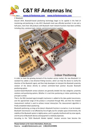 C&T RF Antennas Inc
www.ctrfantennas.com www.ctrfantennasinc.com
Please Contact us for more information, thank you.
Coco Lu coco@ctrfantennasinc.com (+86)13412239096
2. Bluetooth
Around 2014, Bluetooth-based positioning technology began to be applied in the field of
monitoring and positioning. In July 2017, Bluetooth mesh was officially launched. In one and a
half years, more than 105 products with Bluetooth mesh network functions have been certified,
including chip, a protocol stack, module, and terminal product suppliers.
In order to meet the growing demand of the location service market, the new Bluetooth 5.1
standard has added a new direction-finding function, which can help the device to clarify the
direction of the Bluetooth signal, and then help developers to interpret the Bluetooth proximity
solution of the device directly to achieve centimeter-level position Accurate Bluetooth
positioning system.
Location-based Bluetooth service solutions are generally divided into two categories: proximity
solutions and positioning systems. Whether it is real-time positioning or indoor positioning, the
principle is similar.
That is, the RSSI (received signal strength) mechanism is added to the data packet transmission,
and the approximate range of the product is virtualized through RSSI, and then the trilateral
measurement method is used to achieve mutual intersection The measurement algorithm is
finally completed indoor positioning.
Bluetooth positioning, as long as the device's Bluetooth function is turned on, it can be located.
Bluetooth transmission is not affected by line-of-sight, but for complex space environments, the
stability of the Bluetooth system is slightly worse, and it is greatly interfered with by noise signals,
and the price of Bluetooth devices and equipment is relatively expensive.
According to the "2019 Bluetooth Market Update", location services have become the
 