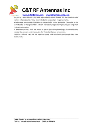 C&T RF Antennas Inc
www.ctrfantennas.com www.ctrfantennasinc.com
Please Contact us for more information, thank you.
Coco Lu coco@ctrfantennasinc.com (+86)13412239096
blocked by a wall. With the same area, the number of rooms doubles, and the number of base
stations will also double, making it easier to deploy base stations in open scenarios.
Wireless local area network positioning is mainly used in indoor positioning. Depending on the
characteristics of the signal and the network architecture, its positioning accuracy can range from
centimeters to meters.
In different scenarios, when we choose a specific positioning technology, we must not only
consider the accuracy performance, but also the cost and power consumption.
Therefore, although UWB has the highest accuracy, other positioning technologies have their
own markets.
 