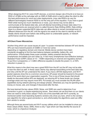 Consulting and Education Services
When designing Wi-Fi for voice (VoIP) devices, a common design rule of thumb is to have an
RSSI of -67dBm at the cell edge with an SNR of 25dB which is said to allow the client to offer
the best performance for voice and video deployments, (max rate RSSI’s do vary for
different technologies) however RSSI is not the only part of this equation. If you have a good
RSSI while having too much interference or noise, your device may not be able to
communicate at the fastest data rate, and will attempt transmitting at lower data rates if no
acknowledgements are received which is called Dynamic Rate Shifting (DRS). Rate shifting
down to a slower supported MCS/ data-rate can allow clients to remain connected even at
different distances from the AP, until the signal is too weak for the client to identify as Wi-Fi.
Ideally clients should roam before rate shifting down to undesirable speeds, or network
performance could be impacted.
AP/Client Power Mismatches
Another thing which can cause issues at Layer 1 is power mismatches between AP and clients.
APs can have transmit powers of 23dBm or more but varies
depending on regulatory domain and channel. Mobile device vendors have been
constantly struggling to find the best balance between portability, battery life, and
performance. Unfortunately these super portable, battery powered devices like
smartphones and tablets just can’t keep up. In fact many smartphones have Effective Isotropic
Radiated Power (EIRP) values of 10 – 14dBm depending on channel and regulatory domain.
To put this in prospective, a +/-3dBm difference equates to double the power (+), or 50%
reduction in power (-).
What this means is the client may see a great RSSI from the AP, but the AP may not be able
to hear the client as well. In these cases clients may attempt transmitting at the best data-rate,
and retry until the AP can understand the client. If you have a BYOD deployment, and Wi-Fi
packet captures show this is a common occurrence, AP power should be lowered to the power
level of the worst client your organization supports. This is one of those issues that should
ideally be discussed before APs are deployed, as reducing AP to these levels can change
coverage areas and may require more APs. Put simply you must consider the WLAN client
capabilities during network planning and design phases. Otherwise you may be spending extra
money on moves, ads, and changes if discovered after the fact.
We have learned the key values (RSSI, Noise, and SNR) are used to determine if our
connection is good, or maybe experiencing issues. Now where can we find them on our clients
when we need to verify these values? That’s one of the downfalls with Wi-Fi currently, as
mentioned earlier most Operating Systems vendors only show you bars, which is the vendors
own algorithm for what a good connection is, and unfortunately the algorithms used can differ
from vendor to vendor.
Although there are several tools and Wi-Fi survey utilities which can be installed to show you
these values (RSSI, Noise, SNR), there is only 1 type which can help identify the source of
noise, which is a Spectrum Analyzer.
10
 