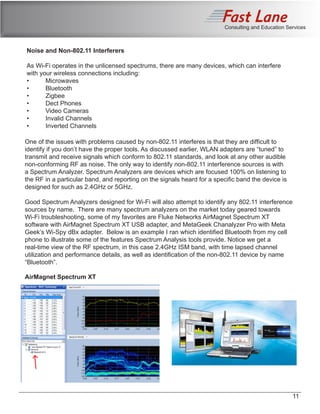 Consulting and Education Services
Noise and Non-802.11 Interferers
As Wi-Fi operates in the unlicensed spectrums, there are many devices, which can interfere
with your wireless connections including:
•	Microwaves
•	 Bluetooth
•	Zigbee
•	 Dect Phones
•	 Video Cameras
•	 Invalid Channels
•	 Inverted Channels
One of the issues with problems caused by non-802.11 interferes is that they are difficult to
identify if you don’t have the proper tools. As discussed earlier, WLAN adapters are “tuned” to
transmit and receive signals which conform to 802.11 standards, and look at any other audible
non-conforming RF as noise. The only way to identify non-802.11 interference sources is with
a Spectrum Analyzer. Spectrum Analyzers are devices which are focused 100% on listening to
the RF in a particular band, and reporting on the signals heard for a specific band the device is
designed for such as 2.4GHz or 5GHz.
Good Spectrum Analyzers designed for Wi-Fi will also attempt to identify any 802.11 interference
sources by name. There are many spectrum analyzers on the market today geared towards
Wi-Fi troubleshooting, some of my favorites are Fluke Networks AirMagnet Spectrum XT
software with AirMagnet Spectrum XT USB adapter, and MetaGeek Chanalyzer Pro with Meta
Geek’s Wi-Spy dBx adapter. Below is an example I ran which identified Bluetooth from my cell
phone to illustrate some of the features Spectrum Analysis tools provide. Notice we get a
real-time view of the RF spectrum, in this case 2.4GHz ISM band, with time lapsed channel
utilization and performance details, as well as identification of the non-802.11 device by name
“Bluetooth”.
AirMagnet Spectrum XT
11
 
