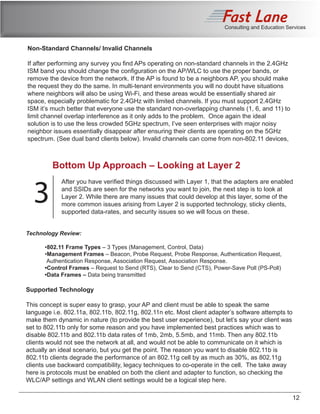 Consulting and Education Services
Non-Standard Channels/ Invalid Channels
If after performing any survey you find APs operating on non-standard channels in the 2.4GHz
ISM band you should change the configuration on the AP/WLC to use the proper bands, or
remove the device from the network. If the AP is found to be a neighbors AP, you should make
the request they do the same. In multi-tenant environments you will no doubt have situations
where neighbors will also be using Wi-Fi, and these areas would be essentially shared air
space, especially problematic for 2.4GHz with limited channels. If you must support 2.4GHz
ISM it’s much better that everyone use the standard non-overlapping channels (1, 6, and 11) to
limit channel overlap interference as it only adds to the problem. Once again the ideal
solution is to use the less crowded 5GHz spectrum, I’ve seen enterprises with major noisy
neighbor issues essentially disappear after ensuring their clients are operating on the 5GHz
spectrum. (See dual band clients below). Invalid channels can come from non-802.11 devices,
Bottom Up Approach – Looking at Layer 2
3
After you have verified things discussed with Layer 1, that the adapters are enabled
and SSIDs are seen for the networks you want to join, the next step is to look at
Layer 2. While there are many issues that could develop at this layer, some of the
more common issues arising from Layer 2 is supported technology, sticky clients,
supported data-rates, and security issues so we will focus on these.
Technology Review:
	•802.11 Frame Types – 3 Types (Management, Control, Data)
	•Management Frames – Beacon, Probe Request, Probe Response, Authentication Request, 		
Authentication Response, Association Request, Association Response.
	 •Control Frames – Request to Send (RTS), Clear to Send (CTS), Power-Save Poll (PS-Poll)
	 •Data Frames – Data being transmitted
Supported Technology
This concept is super easy to grasp, your AP and client must be able to speak the same
language i.e. 802.11a, 802.11b, 802.11g, 802.11n etc. Most client adapter’s software attempts to
make them dynamic in nature (to provide the best user experience), but let’s say your client was
set to 802.11b only for some reason and you have implemented best practices which was to
disable 802.11b and 802.11b data rates of 1mb, 2mb, 5.5mb, and 11mb. Then any 802.11b
clients would not see the network at all, and would not be able to communicate on it which is
actually an ideal scenario, but you get the point. The reason you want to disable 802.11b is
802.11b clients degrade the performance of an 802.11g cell by as much as 30%, as 802.11g
clients use backward compatibility, legacy techniques to co-operate in the cell. The take away
here is protocols must be enabled on both the client and adapter to function, so checking the
WLC/AP settings and WLAN client settings would be a logical step here.
12
 