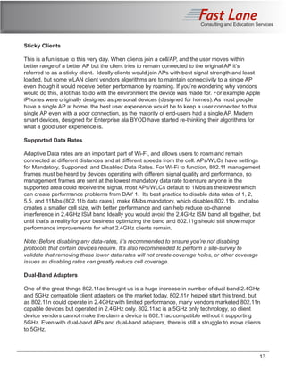 Consulting and Education Services
Sticky Clients
This is a fun issue to this very day. When clients join a cell/AP, and the user moves within
better range of a better AP but the client tries to remain connected to the original AP it’s
referred to as a sticky client. Ideally clients would join APs with best signal strength and least
loaded, but some wLAN client vendors algorithms are to maintain connectivity to a single AP
even though it would receive better performance by roaming. If you’re wondering why vendors
would do this, a lot has to do with the environment the device was made for. For example Apple
iPhones were originally designed as personal devices (designed for homes). As most people
have a single AP at home, the best user experience would be to keep a user connected to that
single AP even with a poor connection, as the majority of end-users had a single AP. Modern
smart devices, designed for Enterprise ala BYOD have started re-thinking their algorithms for
what a good user experience is.
Supported Data Rates
Adaptive Data rates are an important part of Wi-Fi, and allows users to roam and remain
connected at different distances and at different speeds from the cell. APs/WLCs have settings
for Mandatory, Supported, and Disabled Data Rates. For Wi-Fi to function, 802.11 management
frames must be heard by devices operating with different signal quality and performance, so
management frames are sent at the lowest mandatory data rate to ensure anyone in the
supported area could receive the signal, most APs/WLCs default to 1Mbs as the lowest which
can create performance problems from DAY 1. Its best practice to disable data rates of 1, 2,
5.5, and 11Mbs (802.11b data rates), make 6Mbs mandatory, which disables 802.11b, and also
creates a smaller cell size, with better performance and can help reduce co-channel
interference in 2.4GHz ISM band Ideally you would avoid the 2.4GHz ISM band all together, but
until that’s a reality for your business optimizing the band and 802.11g should still show major
performance improvements for what 2.4GHz clients remain.
Note: Before disabling any data-rates, it’s recommended to ensure you’re not disabling
protocols that certain devices require. It’s also recommended to perform a site-survey to
validate that removing these lower data rates will not create coverage holes, or other coverage
issues as disabling rates can greatly reduce cell coverage.
Dual-Band Adapters
One of the great things 802.11ac brought us is a huge increase in number of dual band 2.4GHz
and 5GHz compatible client adapters on the market today. 802.11n helped start this trend, but
as 802.11n could operate in 2.4GHz with limited performance, many vendors marketed 802.11n
capable devices but operated in 2.4GHz only. 802.11ac is a 5GHz only technology, so client
device vendors cannot make the claim a device is 802.11ac compatible without it supporting
5GHz. Even with dual-band APs and dual-band adapters, there is still a struggle to move clients
to 5GHz.
13
 