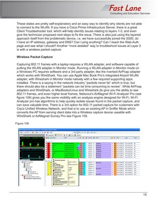 Consulting and Education Services
These states are pretty self-explanatory and an easy way to identify why clients are not able
to connect to the WLAN. If you have a Cisco Prime Infrastructure Server, there is a great
Client Troubleshooter tool, which will help identify issues relating to layers 1-3, and even
give the technician proposed next steps to fix the issue. There is also just using the layered
approach itself from the problematic device, i.e. we have successfully joined the SSID, do
I have an IP address, gateway and DNS? Can I ping anything? Can I reach the Web-Auth
page and see what I should? Another “more detailed” way to troubleshoot issues at Layer 2
is with a wireless packet capture.
Wireless Packet Capture
Capturing 802.11 frames with a laptop requires a WLAN adapter, and software capable of
putting the WLAN adapter in Monitor mode. Running a WLAN adapter in Monitor mode on
a Windows PC requires software and a 3rd party adapter, like the riverbed AirPcap adapter
which works with WireShark. You can use Apple Mac Book Pro’s integrated Airport WLAN
adapter, with Wireshark in Monitor mode natively with a few required supporting apps
installed. There is a saying in the network industry “packets never lie” which is true, but
there should also be a statement “packets can be time consuming to review”. While AirPcap
adapters and WireShark, or MacBooks/Linux and Wireshark do give you the ability to see
802.11 frames, and even higher level frames, Netscout’s AirMagnet Wi-Fi Analyzer Pro (see
figure 109) gives you the same visibility with an analysis engine designed for Wi-Fi. Wi-Fi
Analyzer pro has algorithms to help quickly isolate issues found in the packet capture, and
can save valuable time. There is a 3rd option for 802.11 packet capture for customers with
Cisco Unified Wireless Network, and that is to use an existing AP in Sniffer Mode which
converts the AP from serving client data into a Wireless capture device useable with
WireShark or AirMagnet Survey Pro see Figure 109.
Figure 109
15
 