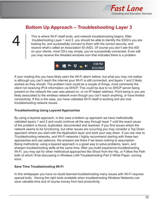 Consulting and Education Services
Bottom Up Approach – Troubleshooting Layer 3
4
This is where Wi-Fi itself ends, and network troubleshooting begins. After
troubleshooting Layer 1 and 2, you should be able to identify the SSID’s you are
looking for, and successfully connect to them with the correct security, and
receive what’s called an Association ID (AID). Of course you don’t see this AID
on your clients, most OS’s say simply, you’ve successfully connected. Even still
you may receive the dreaded windows icon that indicates there is a problem.
If your reading this you have likely seen the Wi-Fi alarm before, but what you may not realize
is although you can’t reach the internet your Wi-Fi is still connected, and layers 1 and 2 likely
worked as they should. The problem here could be a couple of things, most commonly the
client not receiving IPv4 information via DHCP. This could be due to no DHCP server being
present on the network the user was placed on, or no IP helper address. Point being is you are
likely associated to the wireless network even though you can’t reach anything, or have limited
connectivity. If this is the case, you have validated Wi-Fi itself is working and are now
troubleshooting network issues.
Troubleshooting Using Layered Approaches
By using a layered approach, in this case a bottom up approach we have methodically
validated layers 1 and 2 and could continue all the way through layer 7 until the exact cause
of the problem is found, duplicated, documented and resolved. If you find issues where the
network seems to be functioning, but other issues are occurring you may consider a Top Down
approach where you start with the Application layer and work your way down. If you are new to
Troubleshooting networks, and Wi-Fi networks I highly recommend starting with these two
approaches and use patience, the answers are there if we leave nothing to assumption.
Being methodical, using a layered approach is a great way to solve problems, learn, and
sharpen troubleshooting skills at the same time. After you build experience troubleshooting
Wi-Fi, you may opt for other methodical approaches like Shoot from the Hip, or Follow the Path
both of which I’ll be discussing in Wireless LAN Troubleshooting Part 2 White Paper, coming
soon.
Save Time Troubleshooting Wi-Fi
In this whitepaper you have no doubt learned troubleshooting many issues with Wi-Fi requires
special tools. Having the right tools available when troubleshooting Wireless Networks can
save valuable time and of course money from lost productivity.
16
 
