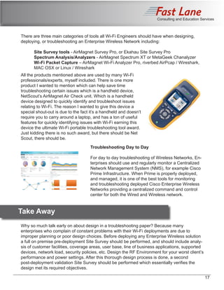 Consulting and Education Services
There are three main categories of tools all Wi-Fi Engineers should have when designing,
deploying, or troubleshooting an Enterprise Wireless Network including:
	 Site Survey tools - AirMagnet Survey Pro, or Ekahau Site Survey Pro
	 Spectrum Analysis/Analyzers - AirMagnet Spectrum XT or MetaGeek Chanalyzer
	 Wi-Fi Packet Capture – AirMagnet Wi-Fi Analyzer Pro, riverbed AirPcap / Wireshark, 	
	 MAC OSX or Linux / Wireshark
All the products mentioned above are used by many Wi-Fi
professionals/experts, myself included. There is one more
product I wanted to mention which can help save time
troubleshooting certain issues which is a handheld device,
NetScout’s AirMagnet Air Check unit. Which is a handheld
device designed to quickly identify and troubleshoot issues
relating to Wi-Fi. The reason I wanted to give this device a
special shout-out is due to the fact it’s a handheld and doesn’t
require you to carry around a laptop, and has a ton of useful
features for quickly identifying issues with Wi-Fi earning this
device the ultimate Wi-Fi portable troubleshooting tool award.
Just kidding there is no such award, but there should be Net
Scout, there should be.
Troubleshooting Day to Day
For day to day troubleshooting of Wireless Networks, En-
terprises should use and regularly monitor a Centralized
Network Management System (NMS), for example Cisco
Prime Infrastructure. When Prime is properly deployed,
and managed, it is one of the best tools for monitoring
and troubleshooting deployed Cisco Enterprise Wireless
Networks providing a centralized command and control
center for both the Wired and Wireless network.
	 Take Away
Why so much talk early on about design in a troubleshooting paper? Because many
enterprises who complain of constant problems with their Wi-Fi deployments are due to
improper planning or poor design choices. Before deploying any Enterprise Wireless solution
a full on premise pre-deployment Site Survey should be performed, and should include analy-
sis of customer facilities, coverage areas, user base, line of business applications, supported
devices, network load, security policies, etc. Design the RF Environment for your worst client’s
performance and power settings. After this thorough design process is done, a second
post-deployment validation Site Survey should be performed which essentially verifies the
design met its required objectives.
17
 