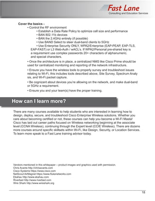 Consulting and Education Services
Cover the basics -
	 • Control the RF environment
		 • Establish a Data Rate Policy to optimize cell size and performance
		 • BAN 802.11b devices
		 • BAN the 2.4GHz entirely (if possible)
		 • Use BAND Select to steer dual-band clients to 5GHz
		 • Use Enterprise Security ONLY, WPA2/Enterprise (EAP-PEAP, EAP-TLS, 		
	 EAP-FAST) or L3 Web-Auth / wACL’s. If WPA2/Personal pre-shared key is 		
	 a requirement use complex passwords 20+ characters of alphanumeric, 		
	 and special characters.
	 • Once the architecture is in place, a centralized NMS like Cisco Prime should be 		
	 used for centralized monitoring and reporting of the network infrastructure.
	 • Ensure you have the wireless tools to properly survey and troubleshoot issues
	 relating to Wi-Fi, this includes tools described above, Site Survey, Spectrum Analy	
	 sis, and Wi-Fi packet capture.
	 • Be cognizant about devices you’re allowing on the network, and make dual-band 	
	 or 5GHz a requirement.
	 • Ensure you and your team(s) have the proper training.
	 How can I learn more?
There are many courses available to help students who are interested in learning how to
design, deploy, secure, and troubleshoot Cisco Enterprise Wireless solutions. Whether you
care about becoming certified or not, these courses can help you become a Wi-Fi Masta!
Cisco has laid out career paths focused on Wireless networking beginning at the associate
level (CCNA Wireless), continuing through the Expert level (CCIE Wireless). There are dozens
more courses around specific skillsets within Wi-Fi, like Design, Security, or Location Services.
To learn more speak to a Fast Lane training advisor today.
Vendors mentioned in this whitepaper – product images and graphics used with permission.
Chris Avants http://chrisavants.com
Cisco Systems https://www.cisco.com
NetScout AirMagnet https://www.flukenetworks.com
Ekahau http://www.ekahau.com
Riverbed http://www.riverbed.com
Wire Shark http://www.wireshark.org
18
 