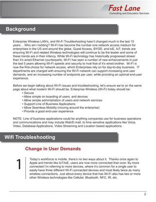 Consulting and Education Services
	
Enterprise Wireless LAN’s, and Wi-Fi Troubleshooting hasn’t changed much in the last 15
years… Who am I kidding? Wi-Fi has become the number one network access medium for
enterprises in the US and around the globe. Guest Access, BYOD, and IoE, IoT, trends are
ensuring Wi-Fi and related Wireless technologies will continue to be the leader and some of
these trends are in their infancy. While Wi-Fi technology has historically progressed slower
than it’s wired Ethernet counterparts, Wi-Fi has seen a number of new enhancements in just
the last 5 years allowing Wi-Fi speeds and security to rival that of it’s wired brother. Wi-Fi is
now the first-choice for network access, which Enterprises rely on for day-to-day business. IT
departments are charged with ensuring the Wi-Fi network can support increasing end user
demands, and an increasing number of endpoints per user, while providing an optimal end-user
experience.
Before we begin talking about Wi-Fi issues and troubleshooting, let’s ensure we’re on the same
page about what modern Wi-Fi should be. Enterprise Wireless (Wi-Fi) today should be:
	 • Secure
	 • Allow simple on boarding of users, and devices
	 • Allow simple administration of users and network services
	 • Support Line of Business Applications
	 • Allow Seamless Mobility (moving around the enterprise)
	 • Provide a good end-user experience
NOTE: Line of business applications could be anything companies use for business operations
and communications and may include Web/E-mail, to time sensitive applications like Voice,
Video, Database Applications, Video Streaming and Location based applications.
Change in User Demands
Today’s workforce is mobile, there’s no two ways about it. Thanks once again to
Apple and trends like IoT/IoE, users are now more connected than ever. By more
connected I’m referring to more devices, where it’s common for a single user to
easily have three different Wi-Fi connected devices and most likely twice as many
wireless connections. Just about every device that has Wi-Fi also has two or more
other Wireless technologies like Cellular, Bluetooth, NFC, IR, etc.
Background
1
2
Wifi Troubleshooting
 