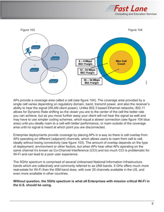 Consulting and Education Services
APs provide a coverage area called a cell (see figure 104). The coverage area provided by a
single cell varies depending on regulatory domain, band, transmit power, and also the receiver’s
ability to hear the signal (WLAN client power). Unlike 802.3 based Ethernet networks, 802.11
allows for Dynamic Rate shifting so the closer you are to the center of the cell the better rate
you can achieve, but as you move further away your client will not hear the signal as well and
may have to use simpler coding schemes, which equal a slower connection (see figure 104 blue
area) until you ideally roam to a cell with better performance, or roam outside of the coverage
area until no signal is heard at which point you are disconnected.
Enterprise deployments provide coverage by placing APs in a way so there is cell overlap from
APs operating on different (adjacent) channels, which allows users to roam from cell to cell,
ideally without losing connectivity (see figure 103). The amount of overlap depends on the type
of deployment, environment or other factors, but when APs hear other APs operating on the
same channel it’s known as Co-Channel Interference (CCI) and too much CCI is problematic for
Wi-Fi and can lead to a poor user experience.
The 5GHz spectrum is comprised of several Unlicensed National Information Infrastructure
bands which are collectively and commonly referred to as UNII bands. 5 GHz offers much more
real-estate for Wi-Fi than the ISM band does, with over 20 channels available in the US, and
even more available in other countries.
Without question, the 5GHz spectrum is what all Enterprises with mission critical Wi-Fi in
the U.S. should be using.
5
Figure 103 Figure 104
 