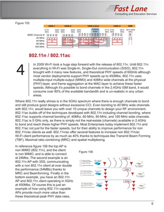 Consulting and Education Services
In 2009 Wi-Fi took a huge step forward with the release of 802.11n. Until 802.11n
everything in Wi-Fi was Single-In, Single-Out communication (SISO). 802.11n
brought with it many new features, and theoretical PHY speeds of 600mb although
most vendor deployments support PHY speeds up to 450Mbs. 802.11n uses
multiple-input multiple-output (MIMO) and 40Mhz wide channels at the physical
(PHY) layer, and frame aggregation at the MAC layer to achieve these faster
speeds. Although it’s possible to bond channels in the 2.4GHz ISM band, it would
consume over 80% of the available bandwidth and is un-realistic in any urban
areas.
6
802.11n / 802.11ac
4
Where 802.11n really shines is in the 5GHz spectrum where there is enough channels to bond
and still produce good designs without excessive CCI. Even bonding to 40 MHz wide channels
with 802.11n, would leave you with over 10 unique channels to design your RF environment.
802.11ac builds off of the techniques developed with 802.11n including channel bonding, where
802.11ac supports channel bonding of, 40Mhz, 60 MHz, 80 MHz, and 160 MHz wide channels.
802.11ac is 5 GHz only, as there is simply not the real-estate (channels) available in 2.4GHz
to bond and reach these higher PHY speeds. Most Enterprises today implement 802.11n and
802.11ac not just for the faster speeds, but for their ability to improve performance for non
802.11n/ac clients as well. 802.11n/ac offer several features to increase non 802.11n/ac
Wi-Fi client performance by as much as 40% thanks to techniques like Transmit Beam Forming
(TBF), Maximal ratio combining (MRC) and spatial multiplexing.
Figure 105
In reference figure 106 the top AP is
non MIMO (802.11n), and the client
is non MIMO, and is able to connect
at 24Mbs. The second example is an
802.11n AP with 3SS, communicating
with a non 802.11n client at over double
the performance (54MBs) thanks to
MRC and Beamforming. Finally in the
bottom example, you have an 802.11n
AP and 802.11n client operating in 5GHz
at 450Mbs. Of course this is just an
example of how using 802.11n capable
APs provide much more value than
these theoretical peak PHY data rates.
Figure 106
 