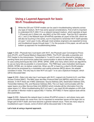 Consulting and Education Services
8
Conclusion
Using a Layered Approach for basic
Wi-Fi Troubleshooting
1
While the OSI and TCP/IP models can be used in troubleshooting networks across
any type of medium, Wi-Fi has some special considerations. First of all it’s important
to understand Wi-Fi (802.11) is a network transport medium, which operates at layer
1 (Physical) and 2 (Data Link, aka MAC) of the OSI model. Past the Wi-Fi operation
at L1, and L2 the Network layer (IPv4/IPv6) operates at Layer3 of the OSI, which we
will also be touching in the series, but it’s important to remember Wi-Fi itself operates
at Layer 1 and Layer 2 only, although most wireless engineers are expected to know
and troubleshoot issues through layer 7. For the purpose of this paper, we will use the
bottom up approach for troubleshooting below.
Layer 1 (OSI - Physical) has 2 sub layers with Wi-Fi, the Physical Layer Convergence Proce-
dure (PLCP), and Physical Medium Dependent (PMD). The PLCP role adds a preamble and
PHY header to the transmission. Transmitted in 1’s and 0’s sent on the channel to indicate a
pending frame and synchronize radios that communication is about to take place. The PMD lay-
er uses coding techniques like CCK, BPSK, QPSK, QAM, and many others which are algorithms
to use as many bits as possible in a transmission.. The PMD layer uses modulation techniques
(DSSS, OFDM, etc.) to deliver coded bits. When any RF is heard by a client’s WLAN adapter
that cannot be processed by a modulation and coding schemes (MCS) above, the adapter
considers it noise. The only way to view Wi-Fi at Layer 1 is to use a Spectrum Analyzer, which
will be discussed later.
Layer 2 (OSI - Data Link) also has 2 sub layers with Wi-Fi, Logical Link Control (LLC), and Mac
Access Control (MAC). The MAC layer aka Mac Protocol Data Unit (MPDU) adds the mac ad-
dresses. In Wi-Fi there are 4 MAC addresses: Source Address (SA), Destination Address (DA),
Transmitter Address (TA), and Receiver Address (RA). The LLC layer communicates with the
upper layers via a Mac Service Data Unit (MSDU) which includes all the information from the
upper layers 3-7. When troubleshooting Wi-Fi at Layer 2, you need WLAN adapters or APs that
can operate in Monitor mode to capture 802.11 frames. Wi-Fi/802.11 frame capture tools will be
discussed later.
Layer 3 (OSI - Network) the network layer is where IPv4/IPv6 comes in, and where many pain
points /trouble tickets can come from, but it’s important to remember issues at this layer are no
longer part of Wi-Fi itself, and have become a general network issue. There are many ways to
troubleshoot Layer 3 issues, some of which will be discussed later in the series.
Let’s look at using a layered approach.
 