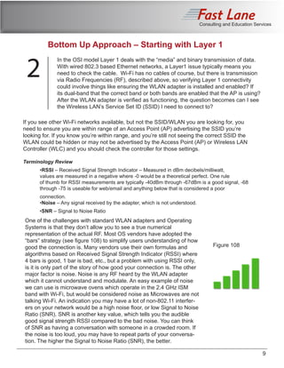 Consulting and Education Services
9
References
Related Courses
In the OSI model Layer 1 deals with the “media” and binary transmission of data.
With wired 802.3 based Ethernet networks, a Layer1 issue typically means you
need to check the cable. Wi-Fi has no cables of course, but there is transmission
via Radio Frequencies (RF), described above, so verifying Layer 1 connectivity
could involve things like ensuring the WLAN adapter is installed and enabled? If
its dual-band that the correct band or both bands are enabled that the AP is using?
After the WLAN adapter is verified as functioning, the question becomes can I see
the Wireless LAN’s Service Set ID (SSID) I need to connect to?
One of the challenges with standard WLAN adapters and Operating
Systems is that they don’t allow you to see a true numerical
representation of the actual RF. Most OS vendors have adopted the
“bars” strategy (see figure 108) to simplify users understanding of how
good the connection is. Many vendors use their own formulas and
algorithms based on Received Signal Strength Indicator (RSSI) where
4 bars is good, 1 bar is bad, etc., but a problem with using RSSI only,
is it is only part of the story of how good your connection is. The other
major factor is noise. Noise is any RF heard by the WLAN adapter
which it cannot understand and modulate. An easy example of noise
we can use is microwave ovens which operate in the 2.4 GHz ISM
band with Wi-Fi, but would be considered noise as Microwaves are not
talking Wi-Fi. An indication you may have a lot of non-802.11 interfer-
ers on your network would be a high noise floor, or low Signal to Noise
Ratio (SNR). SNR is another key value, which tells you the audible
good signal strength RSSI compared to the bad noise. You can think
of SNR as having a conversation with someone in a crowded room. If
the noise is too loud, you may have to repeat parts of your conversa-
tion. The higher the Signal to Noise Ratio (SNR), the better.
Figure 108
Bottom Up Approach – Starting with Layer 1
2
If you see other Wi-Fi networks available, but not the SSID/WLAN you are looking for, you
need to ensure you are within range of an Access Point (AP) advertising the SSID you’re
looking for. If you know you’re within range, and you’re still not seeing the correct SSID the
WLAN could be hidden or may not be advertised by the Access Point (AP) or Wireless LAN
Controller (WLC) and you should check the controller for those settings.
Terminology Review
	•RSSI – Received Signal Strength Indicator – Measured in dBm decibels/milliwatt,
	 values are measured in a negative where -0 would be a theoretical perfect. One rule 		
	 of thumb for RSSI measurements are typically -40dBm through -67dBm is a good signal, -68 	
	 through -75 is useable for web/email and anything below that is considered a poor
	 connection.
	•Noise – Any signal received by the adapter, which is not understood.
	•SNR – Signal to Noise Ratio
 