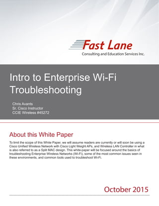Consulting and Education Services
To limit the scope of this White Paper, we will assume readers are currently or will soon be using a
Cisco Unified Wireless Network with Cisco Light Weight APs, and Wireless LAN Controller in what
is also referred to as a Split MAC design. This white-paper will be focused around the basics of
troubleshooting Enterprise Wireless Networks (Wi-Fi), some of the most common issues seen in
these environments, and common tools used to troubleshoot Wi-Fi.
Consulting and Education Services Inc.
About this White Paper
Intro to Enterprise Wi-Fi
Troubleshooting	
October 2015
Chris Avants
Sr. Cisco Instructor
CCIE Wireless #45272
 
