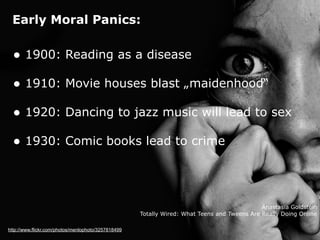 Early Moral Panics:
http://www.flickr.com/photos/menlophoto/3257818499
• 1900: Reading as a disease
• 1910: Movie houses blast „maidenhood“
• 1920: Dancing to jazz music will lead to sex
• 1930: Comic books lead to crime
Anastasia Goldstein
Totally Wired: What Teens and Tweens Are Really Doing Online
 