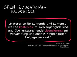 „Materialien für Lehrende und Lernende,
welche kostenlos im Web zugänglich sind
und über entsprechende Lizenzierung zur
Verwendung und auch zur Modifikation
freigegeben sind.“
Mruck et. al (2011)
Open Access, Open Educational Resources und Urheberrecht
(http://l3t.eu)
 