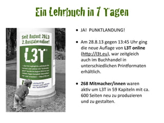 •	
  	
  JA!	
  	
  PUNKTLANDUNG!
•	
  	
  Am	
  28.8.13	
  gegen	
  13:45	
  Uhr	
  ging	
  
die	
  neue	
  Auﬂage	
  von	
  L3T	
  online	
  
(hCp://l3t.eu),	
  war	
  zeitgleich	
  
auch	
  im	
  Buchhandel	
  in	
  
unterschiedlichen	
  PrinOormaten	
  
erhältlich.
•	
  	
  268	
  Mitmacher/innen	
  waren	
  
akRv	
  um	
  L3T	
  in	
  59	
  Kapiteln	
  mit	
  ca.	
  
600	
  Seiten	
  neu	
  zu	
  produzieren	
  
und	
  zu	
  gestalten.
Ein Lehrbuch in 7 Tagen
 