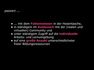passiert ...
• ... mit dem Faktenwissen in der Hosentasche,
• in ständigem im Austausch mit der (realen und
virtuellen) Community und
• unter ständigem Zugriff auf die individuelle
Arbeits- und Lernumgebung
• auf eine große Anzahl unterschiedlichster
freier Bildungsressourcen
 