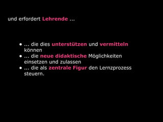 und erfordert Lehrende ...
• ... die dies unterstützen und vermitteln
können
• ... die neue didaktische Möglichkeiten
einsetzen und zulassen
• ... die als zentrale Figur den Lernzprozess
steuern.
 