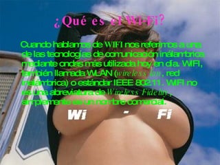 ¿Qué es el Wi-Fi? Cuando hablamos de  WIFI  nos referimos a una de las tecnologías de comunicación inálambrica mediante ondas más utilizada hoy en día. WIFI, también llamada WLAN ( wireless lan , red inalámbrica) o estándar IEEE 802.11. WIFI no es una abreviatura de  Wireless Fidelity , simplemente es un nombre comercial.   