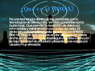 ¿Qué es el WiMAX? Es una tecnología dentro de las conocidas como tecnologías de última milla, también conocidas como bucle local. Que permite la recepción de datos por microondas y retransmisión por ondas de radio. El protocolo que caracteriza esta tecnología es el IEEE 802.16. Una de sus ventajas es dar servicios de banda ancha en zonas donde el despliegue de cable o fibra por la baja densidad de población presenta unos costos por usuario muy elevados   