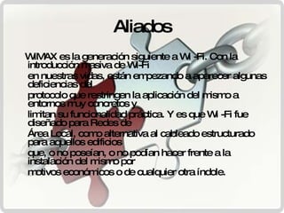 Aliados WiMAX es la generación siguiente a Wi -Fi. Con la introducción masiva de Wi-Fi en nuestras vidas, están empezando a aparecer algunas deficiencias del protocolo que restringen la aplicación del mismo a entornos muy concretos y limitan su funcionalidad práctica. Y es que Wi -Fi fue diseñado para Redes de Área Local, como alternativa al cableado estructurado para aquellos edificios que, o no poseían, o no podían hacer frente a la instalación del mismo por motivos económicos o de cualquier otra índole. 