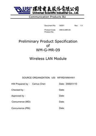 Communication Products BU


                         Document No.   00001        Rev.   1.9

                         Product Code   WM-G-MR-09
                         Product No.




      Preliminary Product Specification
                     of
                WM-G-MR-09

                Wireless LAN Module




         SOURCE ORGANIZATION: USI WP/RD/WM/HW1

HW Prepared by︰ Camus Chen              Date: 2008/01/10

Checked by︰                             Date:

Approved by︰                            Date:

Concurrence (MD):                       Date:

Concurrence (PM):                       Date:
 