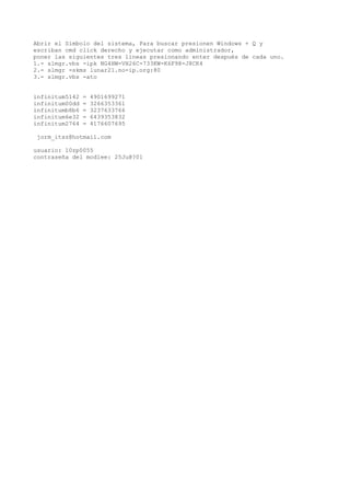 Abrir el Simbolo del sistema, Para buscar presionen Windows + Q y
escriban cmd click derecho y ejecutar como administrador,
poner las siguientes tres lineas presionando enter después de cada uno.
1.- slmgr.vbs -ipk NG4HW-VH26C-733KW-K6F98-J8CK4
2.- slmgr -skms lunar21.no-ip.org:80
3.- slmgr.vbs -ato


infinitum5142   =   4901699271
infinitum00dd   =   3266353361
infinitumb8b6   =   3237633766
infinitum6e32   =   6439353832
infinitum2764   =   4176607695

jorm_itsz@hotmail.com

usuario: 10zp0055
contraseña del modlee: 25Ju@?01
 