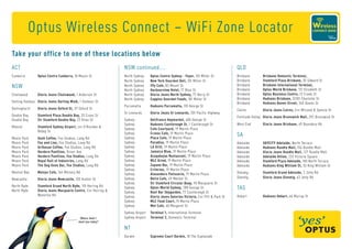Optus Wireless Connect – WiFi Zone Locator
Take your office to one of these locations below
ACT                                                            NSW continued....                                                     QLD
Canberra        Optus Centre Canberra, 10 Moore St             North   Sydney   Optus Centre Sydney - Foyer, 101 Miller St           Brisbane        Brisbane Domestic Terminal,
                                                               North   Sydney   New York Gourmet Deli, 101 Miller St                 Brisbane        Stamford Plaza Brisbane, 35 Edward St
NSW                                                            North   Sydney   Iffy Cafe, 83 Mount St                               Brisbane        Brisbane International Terminal,
                                                               North   Sydney   Harbourview Hotel, 17 Blue St                        Brisbane        Optus World Brisbane, 131 Elizabeth St
Chatswood       G