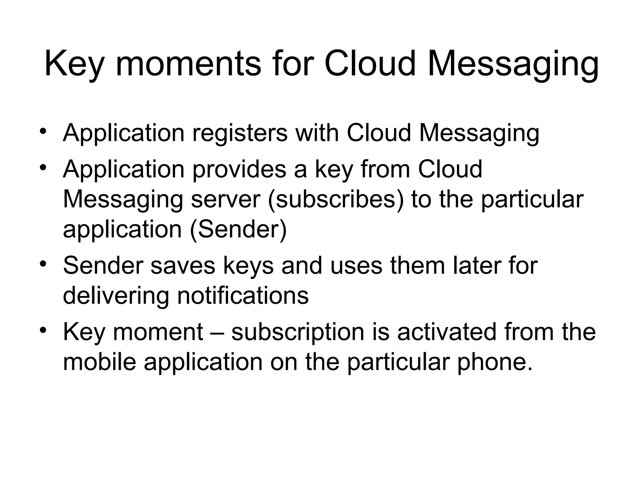 Key moments for Cloud Messaging
• Application registers with Cloud Messaging
• Application provides a key from Cloud
Messaging server (subscribes) to the particular
application (Sender)
• Sender saves keys and uses them later for
delivering notifications
• Key moment – subscription is activated from the
mobile application on the particular phone.
 