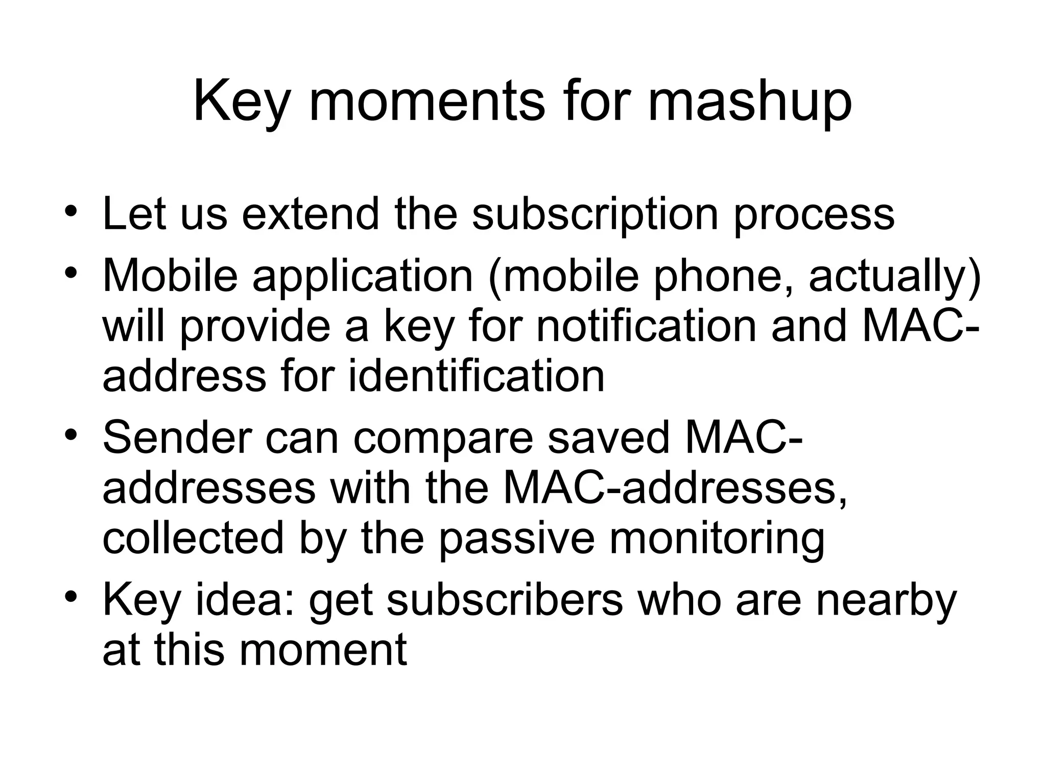 Key moments for mashup
• Let us extend the subscription process
• Mobile application (mobile phone, actually)
will provide a key for notification and MAC-
address for identification
• Sender can compare saved MAC-
addresses with the MAC-addresses,
collected by the passive monitoring
• Key idea: get subscribers who are nearby
at this moment
 