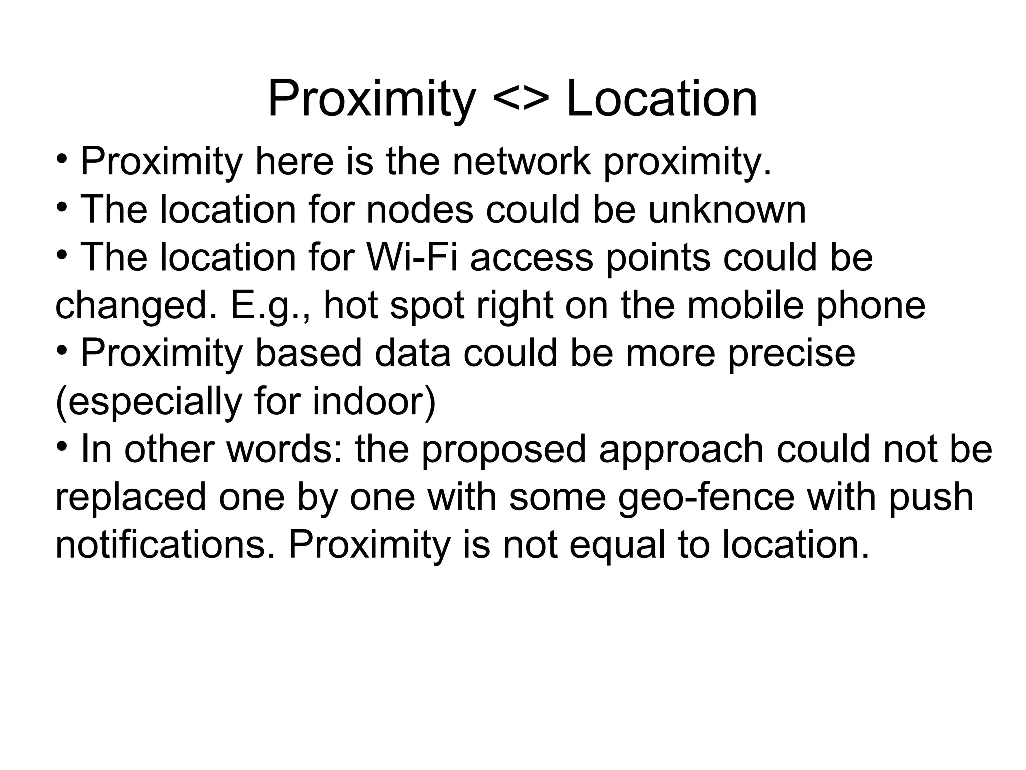 Proximity <> Location
• Proximity here is the network proximity.
• The location for nodes could be unknown
• The location for Wi-Fi access points could be
changed. E.g., hot spot right on the mobile phone
• Proximity based data could be more precise
(especially for indoor)
• In other words: the proposed approach could not be
replaced one by one with some geo-fence with push
notifications. Proximity is not equal to location.
 