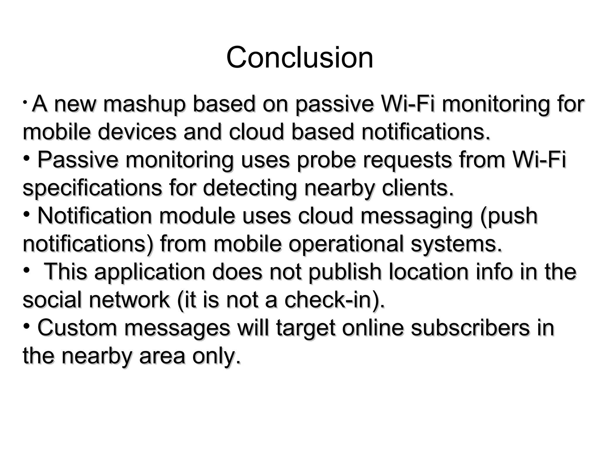 Conclusion
• A new mashup based on passive Wi-Fi monitoring forA new mashup based on passive Wi-Fi monitoring for
mobile devices and cloud based notifications.mobile devices and cloud based notifications.
• Passive monitoring uses probe requests from Wi-FiPassive monitoring uses probe requests from Wi-Fi
specifications for detecting nearby clients.specifications for detecting nearby clients.
• Notification module uses cloud messaging (pushNotification module uses cloud messaging (push
notifications) from mobile operational systems.notifications) from mobile operational systems.
• This application does not publish location info in theThis application does not publish location info in the
social network (it is not a check-in).social network (it is not a check-in).
• Custom messages will target online subscribers inCustom messages will target online subscribers in
the nearby area only.the nearby area only.
 