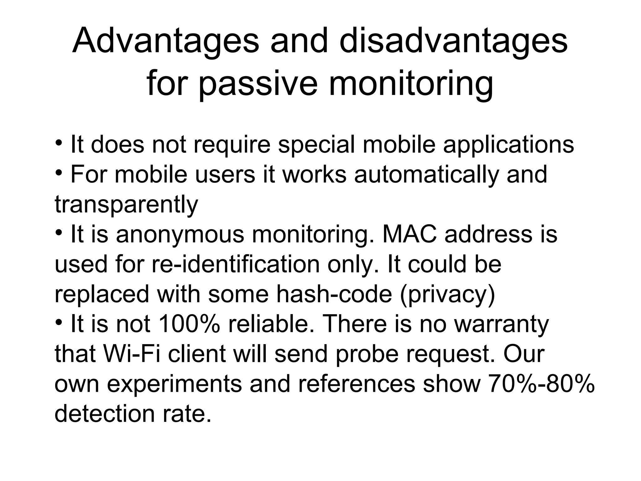 Advantages and disadvantages
for passive monitoring
• It does not require special mobile applications
• For mobile users it works automatically and
transparently
• It is anonymous monitoring. MAC address is
used for re-identification only. It could be
replaced with some hash-code (privacy)
• It is not 100% reliable. There is no warranty
that Wi-Fi client will send probe request. Our
own experiments and references show 70%-80%
detection rate.
 