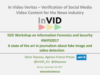 www.invid-project.eu
In	Video	Veritas	–	Verification	of	Social	Media	
Video	Content	for	the	News	Industry
Denis	Teyssou,	Agence	France-Presse	
	@InVID_EU		@dteyssou
IEEE	Workshop	on	Information	Forensics	and	Security	
#WIFS2017	
A	state	of	the	art	in	journalism	about	fake	image	and	
video	detection
Rennes,	December	5th	2017
 