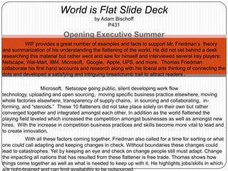 World is Flat Slide Deckby Adam BischoffP431 Opening Executive Summer 	WIF provides a great number of examples and facts to support Mr. Friedman’s  theory and summarization of his understanding the flattening of the world. He did not set behind a desk researching this material but rather went and saw for himself and interviewed several key players: Netscape, Wal-Mart, IBM, Microsoft,  Google,  Apple, UPS, and more.  Thomas Friedman collaborate his first hand accounts and research along with his liberal arts thinking of connecting the dots and developed a satisfying and intriguing breadcrumb trail to attract readers . WIF includes 10 items/events which Friedman calls flatteners: fall of the Berlin Wall accompanied by Microsoft,  Netscape going public, silent developing work flow technology, uploading and open sourcing,  moving specific business practice elsewhere, moving whole factories elsewhere, transparency of supply chains,  in sourcing and collaborating,  in-forming, and “steroids.”  These 10 flatteners did not take place solely on their own but rather converged together and integrated amongst each other. In addition as the world flattened the playing field leveled which increased the competition amongst businesses as well as amongst new hires.  With the increase in competition business practices and skills become more vital to lead and to create innovation.  	With all these factors coming together, Friedman also called for a time for sorting or what one could call adapting and keeping changes in check. Without boundaries these changes could lead to catastrophes. Yet by keeping an eye and check on change people still must adapt. Change the impacting all nations that has resulted from these flattener is free trade. Thomas shows how things come together as well as what is needed to keep up with it. He highlights jobs/skills in which are right-brained and can limit availability to be outsourced.   The World is Flat is a 300 page book that shows the revolution of the a world that was taken by the storm of technology and change. A storm that slowly progressed and one that has now taken full speed. More changes will come and it is the responsibility of nations to set standards and the responsibility of people to continuously grow and learn.  