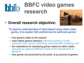 BBFC video games  research Overall research objective:   ‘ To improve understanding of what players enjoy about video games, & to explain their preferences for particular games’ how gamers relate to the medium what makes games attractive  (interplay between visuals, adrenalin rush, reward of finishing, social benefits of playing, etc) the implications for classifying games relative to other media  (grounds for applying different criteria to the classification of games?) how games are perceived by the public, & by parents of gamers 