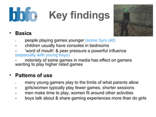 Key findings Basics - people playing games younger  (some 3yrs old)  - children usually have consoles in bedrooms  - ‘word of mouth’ & peer pressure a powerful influence  (especially with young boys) - notoriety of some games in media has effect on gamers wanting to play higher rated games Patterns of use - many young gamers play to the limits of what parents allow - girls/women typically play fewer games, shorter sessions  - men make time to play, women fit around other activities - boys talk about & share gaming experiences more than do girls 