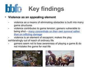 Key findings Violence as an appealing element - violence as a means of eliminating obstacles is built into many  game structures  - violence contributes to game tension; gamers vulnerable to  being shot –  many concentrate on their own survival rather  than on inflicting damage   - violence is an element of escapism; makes the play  exhilaratingly out of reach of ordinary life - gamers seem not to lose awareness of playing a game & do  not mistake the game for real life 