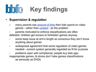 Key findings Supervision & regulation - many parents see  amount of time  their kids spend on video  games - rather than  content  - as the problem - parents motivated to enforce classifications are often  defeatist: children get access to forbidden games anyway - some keep issue at arm’s length as conscious they don’t know  anything about games - widespread agreement that some regulation of video games  needed - current system generally regarded as fit for purpose  - problems seen with compliance; people buy kids age- inappropriate games, & stores don’t take games classifications  as seriously as DVDs 