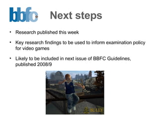 Next steps Research published this week Key research findings to be used to inform examination policy for video games Likely to be included in next issue of BBFC Guidelines, published 2008/9 