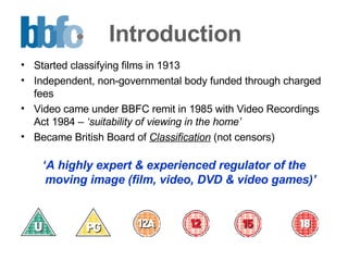 Introduction Started classifying films in 1913 Independent, non-governmental body funded through charged fees Video came under BBFC remit in 1985 with Video Recordings Act 1984 –  ‘suitability of viewing in the home’ Became British Board of  Classification   (not censors)  ‘ A highly expert & experienced regulator of the moving image (film, video, DVD & video games)’ 