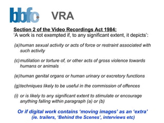 VRA human sexual activity or acts of force or restraint associated with such activity mutilation or torture of, or other acts of gross violence towards humans or animals human genital organs or human urinary or excretory functions techniques likely to be useful in the commission of offences or is likely to any significant extent to stimulate or encourage anything falling within paragraph (a) or (b) Or if digital work contains ‘moving images’ as an ‘extra’  (ie. trailers, ‘Behind the Scenes’, interviews etc) Section 2 of the Video Recordings Act 1984: ‘ A work is not exempted if, to any significant extent, it depicts’: 