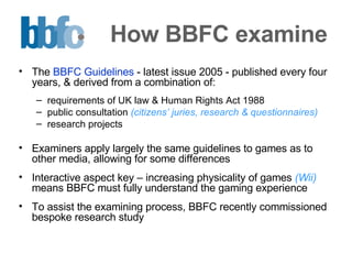 How BBFC examine The  BBFC Guidelines  - latest issue 2005 - published every four years, & derived from a combination of:  requirements of UK law & Human Rights Act 1988 public consultation  (citizens’ juries, research & questionnaires) research projects Examiners apply largely the same guidelines to games as to other media, allowing for some differences  Interactive aspect key – increasing physicality of games  (Wii)  means BBFC must fully understand the gaming experience To assist the examining process, BBFC recently commissioned bespoke research study 