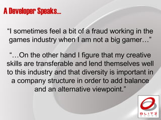 A Developer Speaks… “… On the other hand I figure that my creative skills are transferable and lend themselves well to this industry and that diversity is important in a company structure in order to add balance and an alternative viewpoint.” “ I sometimes feel a bit of a fraud working in the games industry when I am not a big gamer…” 